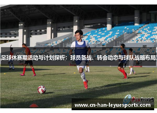 足球休赛期活动与计划探析:球员备战、转会动态与球队战略布局 足球休赛期活动与计划探析:球员备战、转会动态与球队战略布局