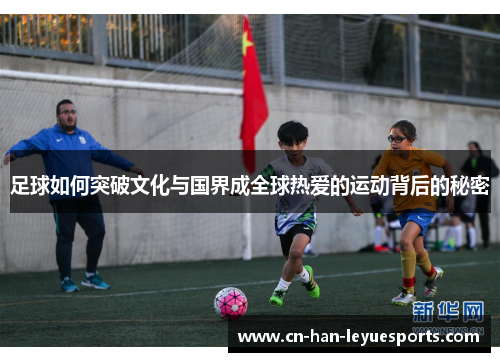 足球如何突破文化与国界成全球热爱的运动背后的秘密 足球如何突破文化与国界成全球热爱的运动背后的秘密
