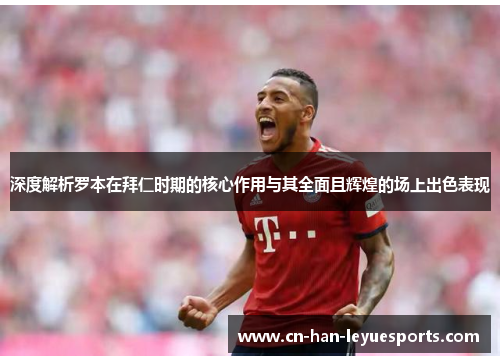 深度解析罗本在拜仁时期的核心作用与其全面且辉煌的场上出色表现