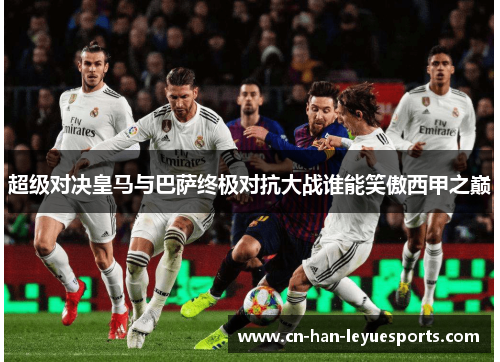 超级对决皇马与巴萨终极对抗大战谁能笑傲西甲之巅 超级对决皇马与巴萨终极对抗大战谁能笑傲西甲之巅