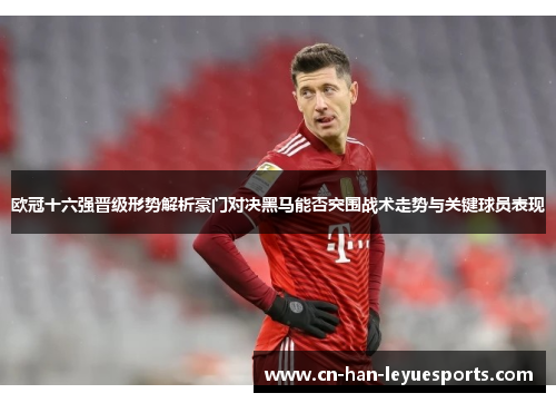 欧冠十六强晋级形势解析豪门对决黑马能否突围战术走势与关键球员表现