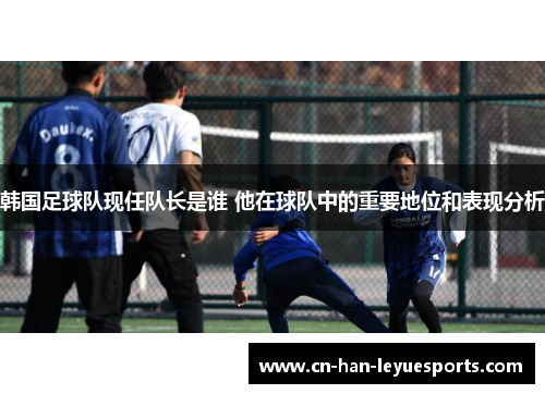 韩国足球队现任队长是谁 他在球队中的重要地位和表现分析