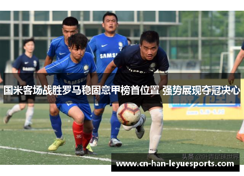 国米客场战胜罗马稳固意甲榜首位置 强势展现夺冠决心